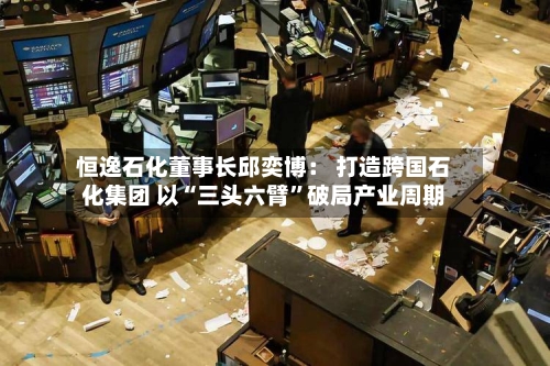 恒逸石化董事长邱奕博： 打造跨国石化集团 以“三头六臂”破局产业周期-第2张图片