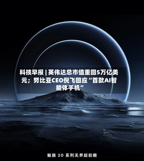 科技早报 | 英伟达总市值重回5万亿美元；努比亚CEO倪飞回应“首款AI智能体手机”-第2张图片