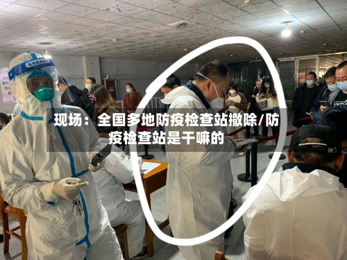 现场:全国多地防疫检查站撤除/防疫检查站是干嘛的-第3张图片