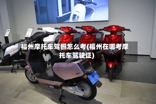 福州摩托车驾照怎么考(福州在哪考摩托车驾驶证)