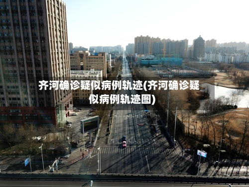 齐河确诊疑似病例轨迹(齐河确诊疑似病例轨迹图)