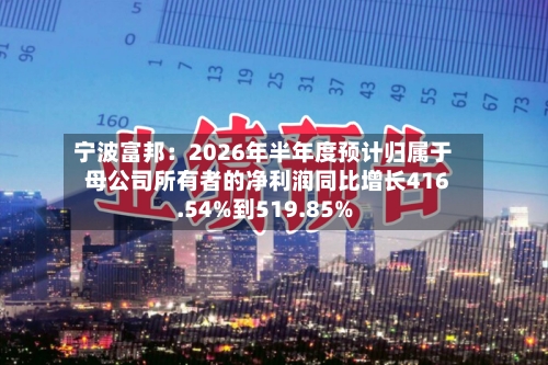 宁波富邦：2026年半年度预计归属于母公司所有者的净利润同比增长416.54%到519.85%-第3张图片