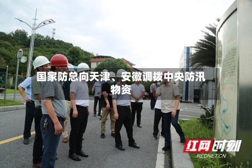 国家防总向天津、安徽调拨中央防汛物资-第2张图片