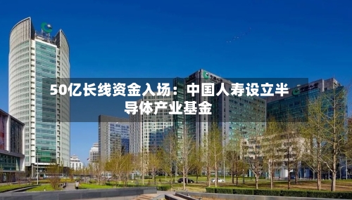 50亿长线资金入场：中国人寿设立半导体产业基金