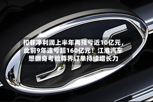扣非净利润上半年再预亏近10亿元	，此前9年连亏超160亿元！江淮汽车想翻身考验尊界订单持续增长力-第2张图片