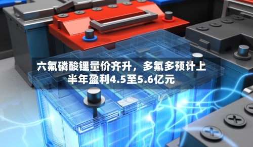 六氟磷酸锂量价齐升	，多氟多预计上半年盈利4.5至5.6亿元-第3张图片