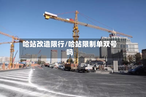 哈站改造限行/哈站限制单双号吗