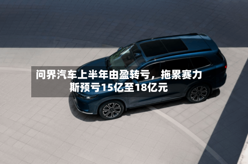 问界汽车上半年由盈转亏，拖累赛力斯预亏15亿至18亿元-第2张图片