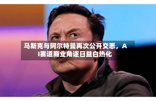 马斯克与阿尔特曼再次公开交恶，AI赛道商业角逐日益白热化