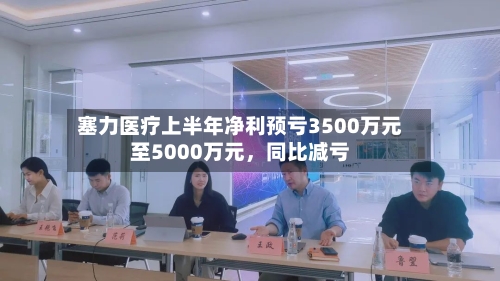 塞力医疗上半年净利预亏3500万元至5000万元,同比减亏