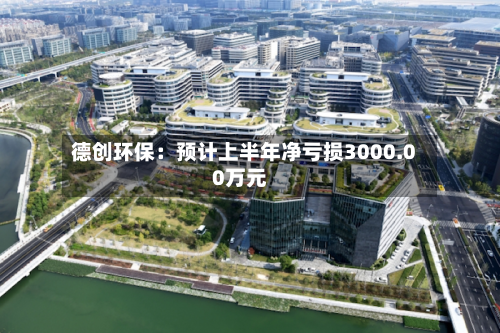德创环保:预计上半年净亏损3000.00万元