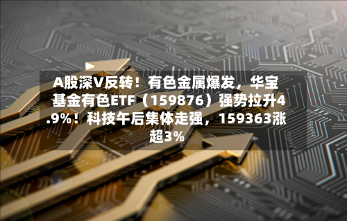 A股深V反转！有色金属爆发，华宝基金有色ETF（159876）强势拉升4.9%！科技午后集体走强，159363涨超3%
