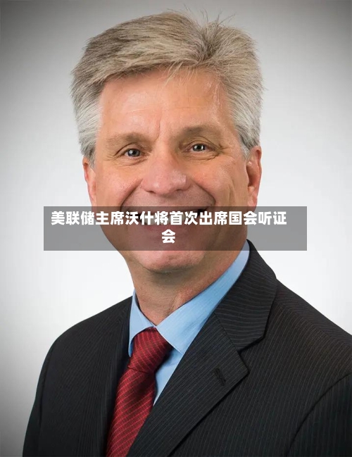 美联储主席沃什将首次出席国会听证会