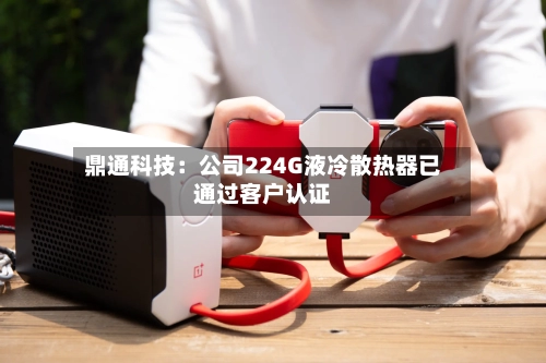 鼎通科技：公司224G液冷散热器已通过客户认证-第3张图片