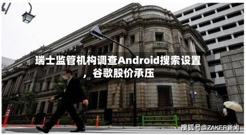 瑞士监管机构调查Android搜索设置，谷歌股价承压-第2张图片