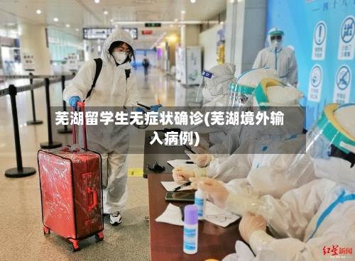 芜湖留学生无症状确诊(芜湖境外输入病例)-第2张图片