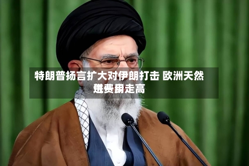 特朗普扬言扩大对伊朗打击 欧洲天然气费用进一步走高-第2张图片