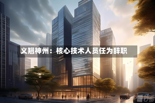 义翘神州：核心技术人员任为辞职