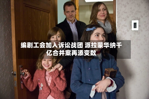 编剧工会加入诉讼战团 派拉蒙华纳千亿合并案再添变数