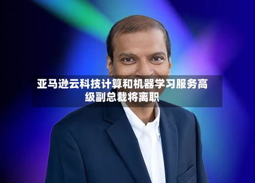 亚马逊云科技计算和机器学习服务高级副总裁将离职