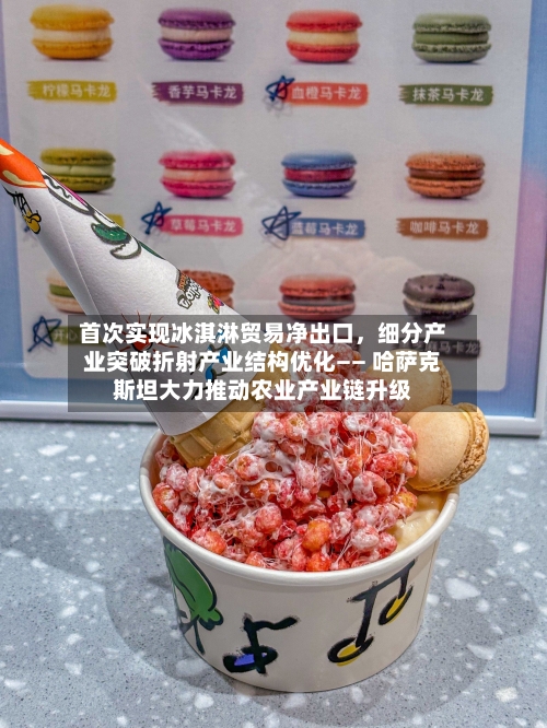 首次实现冰淇淋贸易净出口，细分产业突破折射产业结构优化—— 哈萨克斯坦大力推动农业产业链升级-第2张图片
