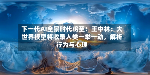 下一代AI全景时代将至！王中林：大世界模型将收录人类一举一动，解析行为与心理