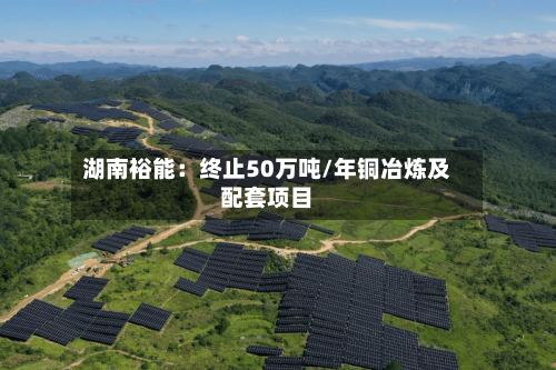 湖南裕能：终止50万吨/年铜冶炼及配套项目-第2张图片
