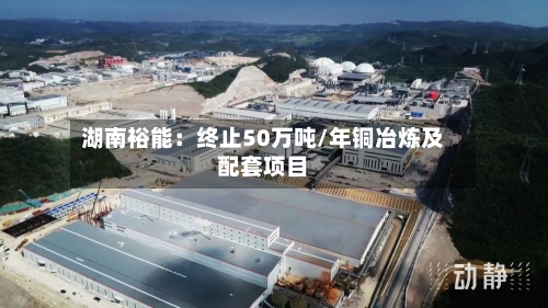 湖南裕能：终止50万吨/年铜冶炼及配套项目