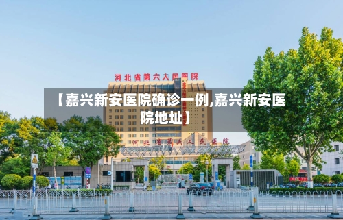 【嘉兴新安医院确诊一例,嘉兴新安医院地址】-第3张图片