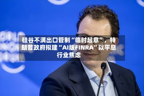 硅谷不满出口管制“临时起意”,特朗普政府拟建“AI版FINRA”以平息行业焦虑