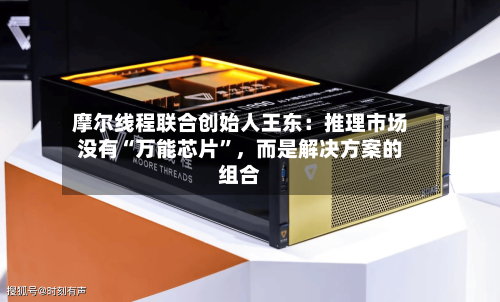 摩尔线程联合创始人王东:推理市场没有“万能芯片”,而是解决方案的组合