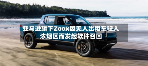亚马逊旗下Zoox因无人出租车驶入浓烟区而发起软件召回-第1张图片
