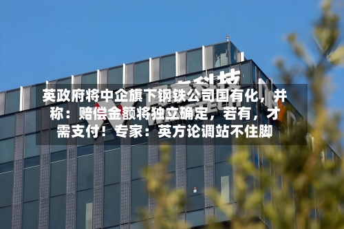 英政府将中企旗下钢铁公司国有化，并称：赔偿金额将独立确定	，若有，才需支付！专家：英方论调站不住脚-第1张图片