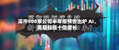 深市900家公司半年报预告出炉 AI、周期股现十倍增长