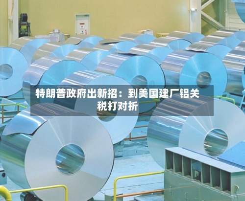 特朗普政府出新招:到美国建厂铝关税打对折