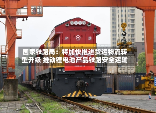 国家铁路局:将加快推进货运物流转型升级 推动锂电池产品铁路安全运输
