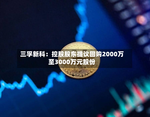 三孚新科:控股股东提议回购2000万至3000万元股份-第2张图片