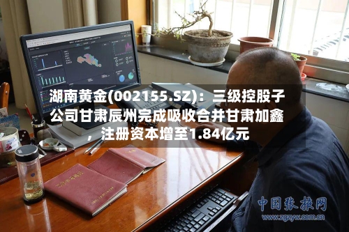 湖南黄金(002155.SZ)：三级控股子公司甘肃辰州完成吸收合并甘肃加鑫，注册资本增至1.84亿元-第3张图片