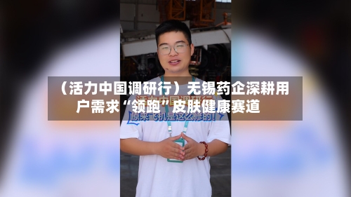 （活力中国调研行）无锡药企深耕用户需求“领跑”皮肤健康赛道-第3张图片