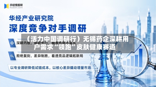 (活力中国调研行)无锡药企深耕用户需求“领跑”皮肤健康赛道