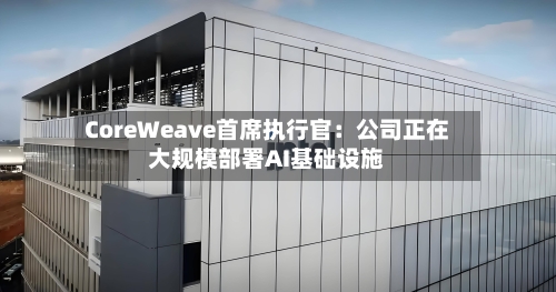 CoreWeave首席执行官:公司正在大规模部署AI基础设施-第3张图片