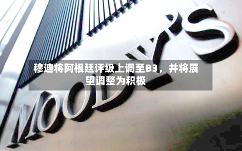 穆迪将阿根廷评级上调至B3	，并将展望调整为积极-第2张图片