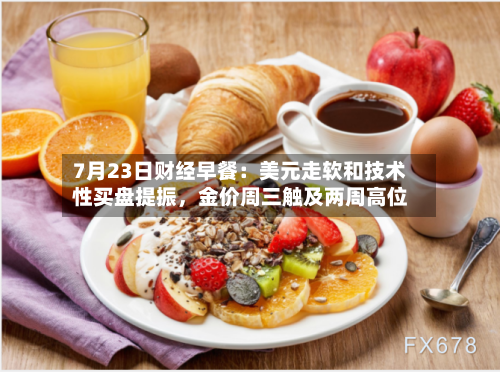 7月23日财经早餐：美元走软和技术性买盘提振，金价周三触及两周高位-第2张图片