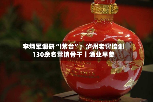 李炳军调研“i茅台	”；泸州老窖培训130余名营销骨干丨酒业早参-第2张图片