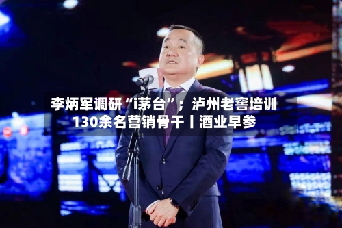 李炳军调研“i茅台”；泸州老窖培训130余名营销骨干丨酒业早参