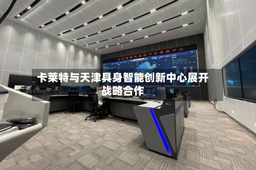 卡莱特与天津具身智能创新中心展开战略合作