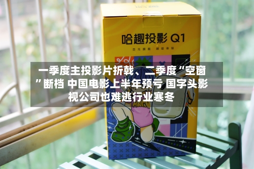 一季度主投影片折戟、二季度“空窗	”断档 中国电影上半年预亏 国字头影视公司也难逃行业寒冬-第2张图片