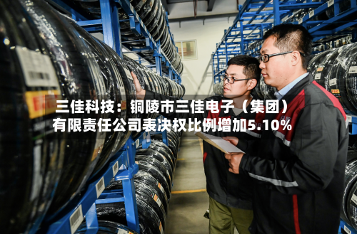 三佳科技：铜陵市三佳电子（集团）有限责任公司表决权比例增加5.10%-第2张图片