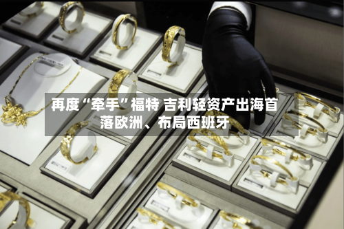 再度“牵手	”福特 吉利轻资产出海首落欧洲、布局西班牙-第2张图片