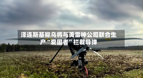 泽连斯基称乌将与美雷神公司联合生产“爱国者”拦截导弹-第2张图片